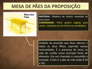 Símbolo da provisão que Deus oferece a
todos os Seus filhos, suprindo nossas
necessidades. É a presença de Jesus na
vida do cristão como principal fonte de
alimento. Era um chamado a comunhão e
amizade. Cristo é o pão da vida (João 6:33
e 35).
MATERIAL: Madeira de Acácia revestida de
ouro puro.
CURIOSIDADE: Tinha quatro argolas para
varais. Localizava-se em frente ao candelabro.
Pr.Davi Passos
 