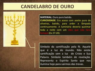 Símbolo da santificação pela fé. Aquele
que é a luz do mundo. Não existe
santificação sem a luz de Cristo e Sua
Palavra. Símbolo também de revelação.
Representa o Espírito Santo que nos
ilumina hoje para sairmos das trevas.
MATERIAL: Ouro puro batido.
CURIOSIDADE: Era aceso com azeite puro de
oliveiras, batido, para arder a lâmpada
continuamente. A luminária deveria queimar
toda a noite com um óleo que não faria
fumaça (Ex 27:20).
Pr.Davi Passos
 