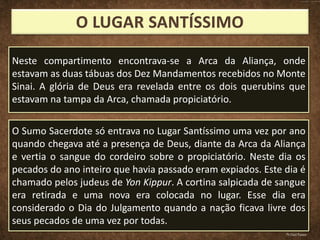 Neste compartimento encontrava-se a Arca da Aliança, onde
estavam as duas tábuas dos Dez Mandamentos recebidos no Monte
Sinai. A glória de Deus era revelada entre os dois querubins que
estavam na tampa da Arca, chamada propiciatório.
O Sumo Sacerdote só entrava no Lugar Santíssimo uma vez por ano
quando chegava até a presença de Deus, diante da Arca da Aliança
e vertia o sangue do cordeiro sobre o propiciatório. Neste dia os
pecados do ano inteiro que havia passado eram expiados. Este dia é
chamado pelos judeus de Yon Kippur. A cortina salpicada de sangue
era retirada e uma nova era colocada no lugar. Esse dia era
considerado o Dia do Julgamento quando a nação ficava livre dos
seus pecados de uma vez por todas.
Pr.Davi Passos
 