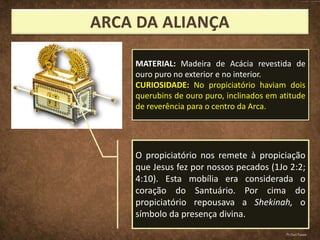 O propiciatório nos remete à propiciação
que Jesus fez por nossos pecados (1Jo 2:2;
4:10). Esta mobília era considerada o
coração do Santuário. Por cima do
propiciatório repousava a Shekinah, o
símbolo da presença divina.
MATERIAL: Madeira de Acácia revestida de
ouro puro no exterior e no interior.
CURIOSIDADE: No propiciatório haviam dois
querubins de ouro puro, inclinados em atitude
de reverência para o centro da Arca.
Pr.Davi Passos
 