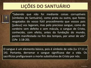 “Sabendo que não foi mediante coisas corruptíveis
[símbolos do Santuário], como prata ou outro, que fostes
resgatados do vosso fútil procedimento que vossos pais
[judeus] vos legaram, mas pelo precioso sangue, como de
cordeiro sem defeito e sem mácula, o sangue de Cristo,
conhecido, com efeito, antes da fundação do mundo,
porém manifestado no fim dos tempos, por amor de vós”
(1Pe 1:18-20).
O sangue é um elemento básico, pois é símbolo de vida (Lv 17:11 e
14). Portanto, derramar o sangue significava dar a vida. Os
sacrifícios prefiguravam a morte substitutiva de Cristo por nós.
Pr.Davi Passos
 