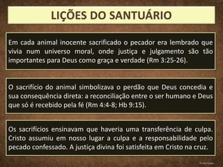 Em cada animal inocente sacrificado o pecador era lembrado que
vivia num universo moral, onde justiça e julgamento são tão
importantes para Deus como graça e verdade (Rm 3:25-26).
O sacrifício do animal simbolizava o perdão que Deus concedia e
sua consequência direta: a reconciliação entre o ser humano e Deus
que só é recebido pela fé (Rm 4:4-8; Hb 9:15).
Os sacrifícios ensinavam que haveria uma transferência de culpa.
Cristo assumiu em nosso lugar a culpa e a responsabilidade pelo
pecado confessado. A justiça divina foi satisfeita em Cristo na cruz.
Pr.Davi Passos
 
