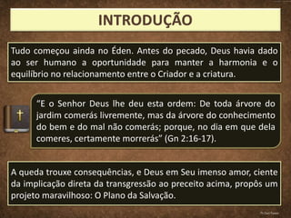 Tudo começou ainda no Éden. Antes do pecado, Deus havia dado
ao ser humano a oportunidade para manter a harmonia e o
equilíbrio no relacionamento entre o Criador e a criatura.
“E o Senhor Deus lhe deu esta ordem: De toda árvore do
jardim comerás livremente, mas da árvore do conhecimento
do bem e do mal não comerás; porque, no dia em que dela
comeres, certamente morrerás” (Gn 2:16-17).
A queda trouxe consequências, e Deus em Seu imenso amor, ciente
da implicação direta da transgressão ao preceito acima, propôs um
projeto maravilhoso: O Plano da Salvação.
Pr.Davi Passos
 