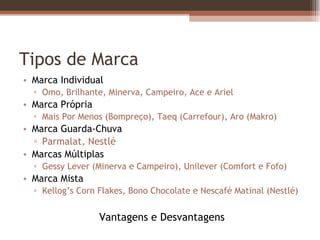 Tipos de Marca Marca Individual Omo, Brilhante, Minerva, Campeiro, Ace e Ariel Marca Própria Mais Por Menos (Bompreço), Taeq (Carrefour), Aro (Makro) Marca Guarda-Chuva Parmalat, Nestlé Marcas Múltiplas Gessy Lever (Minerva e Campeiro), Unilever (Comfort e Fofo) Marca Mista Kellog’s Corn Flakes, Bono Chocolate e Nescafé Matinal (Nestlé) Vantagens e Desvantagens 
