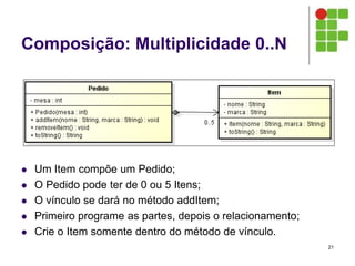 Composição: Multiplicidade 0..N
 Um Item compõe um Pedido;
 O Pedido pode ter de 0 ou 5 Itens;
 O vínculo se dará no método addItem;
 Primeiro programe as partes, depois o relacionamento;
 Crie o Item somente dentro do método de vínculo.
21
 