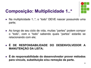 Composição: Multiplicidade 1..*
 Na multiplicidade 1..*, o “todo” DEVE nascer possuindo uma
parte;
 Ao longo de seu ciclo de vida, muitas “partes” podem compor
o “todo”, com o “todo” sabendo quais “partes” estarão se
relacionando com ele;
 É DE RESPONSABILIDADE DO DESENVOLVEDOR A
MANUTENÇÃO DA LISTA;
 É de responsabilidade do desenvolvedor prover métodos
para vínculo, substituição e/ou remoção da parte.
32
 