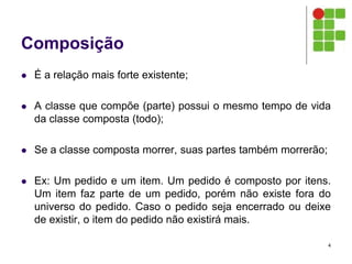Composição
 É a relação mais forte existente;
 A classe que compõe (parte) possui o mesmo tempo de vida
da classe composta (todo);
 Se a classe composta morrer, suas partes também morrerão;
 Ex: Um pedido e um item. Um pedido é composto por itens.
Um item faz parte de um pedido, porém não existe fora do
universo do pedido. Caso o pedido seja encerrado ou deixe
de existir, o item do pedido não existirá mais.
4
 