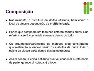 Composição
 Naturalmente, a estrutura de dados utilizada, bem como o
local do vínculo dependerão da multiplicidade;
 Partes que compõem um todo não estarão criadas antes. Sua
referência será conhecida somente dentro do todo;
 Os argumentos/parâmetros de métodos e/ou construtores
que realizarão o vínculo serão os atributos da parte. Crie o
objeto da classe parte dentro destas estruturas;
 Assim sendo, a única entidade que vai conhecer a referência
da parte, quando vinculada, é o todo.
5
 