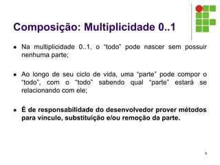 Composição: Multiplicidade 0..1
 Na multiplicidade 0..1, o “todo” pode nascer sem possuir
nenhuma parte;
 Ao longo de seu ciclo de vida, uma “parte” pode compor o
“todo”, com o “todo” sabendo qual “parte” estará se
relacionando com ele;
 É de responsabilidade do desenvolvedor prover métodos
para vínculo, substituição e/ou remoção da parte.
6
 