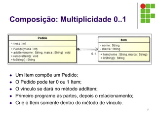 Composição: Multiplicidade 0..1
 Um Item compõe um Pedido;
 O Pedido pode ter 0 ou 1 Item;
 O vínculo se dará no método addItem;
 Primeiro programe as partes, depois o relacionamento;
 Crie o Item somente dentro do método de vínculo.
7
 