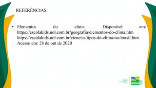 REFERÊNCIAS:
• Elementos do clima. Disponível em:
https://escolakids.uol.com.br/geografia/elementos-do-clima.htm
https://escolakids.uol.com.br/ciencias/tipos-de-clima-no-brasil.htm
Acesso em: 28 de out de 2020
 