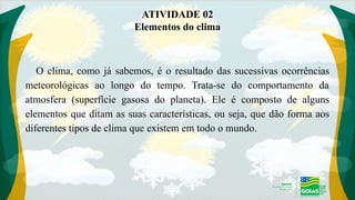 ATIVIDADE 02
Elementos do clima
O clima, como já sabemos, é o resultado das sucessivas ocorrências
meteorológicas ao longo do tempo. Trata-se do comportamento da
atmosfera (superfície gasosa do planeta). Ele é composto de alguns
elementos que ditam as suas características, ou seja, que dão forma aos
diferentes tipos de clima que existem em todo o mundo.
 