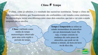 O clima, como já sabemos, é o resultado das sucessivas ocorrências. Tempo e clima são
dois conceitos distintos que frequentemente são confundidos e até tratados como sinônimos.
Na meteorologia, existe uma diferença entre esses dois conceitos, que tem a ver com a escala
temporal que os envolve.
Clima ≠ Tempo
Clima é definido como
média do tempo
meteorológico observado
para uma certa região e
período de tempo.
Tempo é temporário se refere ao
estado momentâneo da atmosfera
em um determinado local. Ou
seja, o tempo consiste na
mudança de curto prazo da
atmosfera, que pode ser de
minuto a minuto, de hora em hora
ou de dia a dia.
 