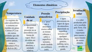 Elementos climáticos
Temperatura Pressão
atmosférica
Umidade
do ar
Precipitação
Irradiação
solar
é o registro do
calor atmosférico
e costuma ser
medida em graus
Celsius (ºC) ou
em outras
unidades que são
utilizadas em
outros países,
como o
Fahrenheit (ºF) e
o Kelvin (K).
é a quantidade
de água
presente no ar
atmosférico em
forma de
vapor. Ela é
dividida em
umidade
absoluta, e
umidade
relativa.
é o “peso”
que a
atmosfera
exerce sobre
as nossas
cabeças e
sobre a
superfície
terrestre,
sendo medida
em milibares
(mb).
é água
proveniente do
vapor de água
da atmosfera
depositada na
superfície
terrestre sob
qualquer
forma: chuva,
granizo,
neblina, neve,
orvalho ou
geada.
é o calor
produzido pelo
sol e recebido
pela Terra. Ela
é muito
importante
para manter o
aquecimento
do nosso
planeta.
 