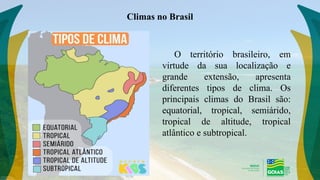 Climas no Brasil
O território brasileiro, em
virtude da sua localização e
grande extensão, apresenta
diferentes tipos de clima. Os
principais climas do Brasil são:
equatorial, tropical, semiárido,
tropical de altitude, tropical
atlântico e subtropical.
 
