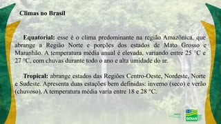 Climas no Brasil
Equatorial: esse é o clima predominante na região Amazônica, que
abrange a Região Norte e porções dos estados de Mato Grosso e
Maranhão. A temperatura média anual é elevada, variando entre 25 °C e
27 °C, com chuvas durante todo o ano e alta umidade do ar.
Tropical: abrange estados das Regiões Centro-Oeste, Nordeste, Norte
e Sudeste. Apresenta duas estações bem definidas: inverno (seco) e verão
(chuvoso). A temperatura média varia entre 18 e 28 °C.
 