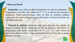 Semiárido: esse clima do Brasil predomina no interior nordestino. A
temperatura é elevada, com média de 27 °C, e as chuvas são escassas e
irregulares. Essas características, além da falta de políticas públicas
(construção de reservatórios de água), dificultam o desenvolvimento das
atividades agrícolas.
Tropical de altitude: típico das áreas mais elevadas dos estados do
Sudeste (Espírito Santo, Minas Gerais, Rio de Janeiro e São Paulo). A
temperatura, com média anual entre 18 °C e 22 °C, é mais baixa nas
áreas mais altas do relevo. Uma característica desse clima são as geadas
durante o inverno.
Climas no Brasil
 