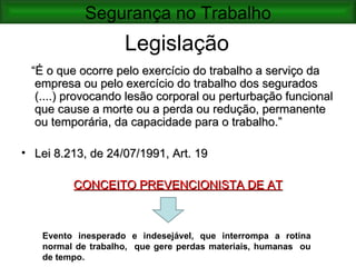 Segurança no Trabalho
                    Legislação
 “É o que ocorre pelo exercício do trabalho a serviço da
  empresa ou pelo exercício do trabalho dos segurados
  (....) provocando lesão corporal ou perturbação funcional
  que cause a morte ou a perda ou redução, permanente
  ou temporária, da capacidade para o trabalho.”

• Lei 8.213, de 24/07/1991, Art. 19

         CONCEITO PREVENCIONISTA DE AT



   Evento inesperado e indesejável, que interrompa a rotina
   normal de trabalho, que gere perdas materiais, humanas ou
   de tempo.
 