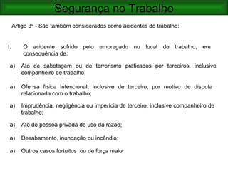 Segurança no Trabalho
     Artigo 3º - São também considerados como acidentes do trabalho:


I.       O acidente sofrido pelo empregado no local de trabalho, em
         consequência de:

 a)     Ato de sabotagem ou de terrorismo praticados por terceiros, inclusive
        companheiro de trabalho;

 a)     Ofensa física intencional, inclusive de terceiro, por motivo de disputa
        relacionada com o trabalho;

 a)     Imprudência, negligência ou imperícia de terceiro, inclusive companheiro de
        trabalho;

 a)     Ato de pessoa privada do uso da razão;

 a)     Desabamento, inundação ou incêndio;

 a)     Outros casos fortuitos ou de força maior.
 