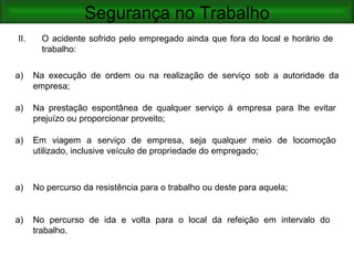 Segurança no Trabalho
II.     O acidente sofrido pelo empregado ainda que fora do local e horário de
        trabalho:

a)    Na execução de ordem ou na realização de serviço sob a autoridade da
      empresa;

a)    Na prestação espontânea de qualquer serviço à empresa para lhe evitar
      prejuízo ou proporcionar proveito;

a)    Em viagem a serviço de empresa, seja qualquer meio de locomoção
      utilizado, inclusive veículo de propriedade do empregado;



a)    No percurso da resistência para o trabalho ou deste para aquela;


a)    No percurso de ida e volta para o local da refeição em intervalo do
      trabalho.
 