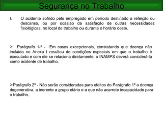 Segurança no Trabalho
I.   O acidente sofrido pelo empregado em período destinado a refeição ou
     descanso, ou por ocasião da satisfação de outras necessidades
     fisiológicas, no local de trabalho ou durante o horário deste.



 Parágrafo 1-º - Em casos excepcionais, constatando que doença não
incluída no Anexo I resultou de condições especiais em que o trabalho é
executado e com ele se relaciona diretamente, o INAMPS deverá considerá-la
como acidente de trabalho.




Parágrafo 2º - Não serão consideradas para efeitos do Parágrafo 1º a doença
degenerativa, a inerente a grupo etário e a que não acarrete incapacidade para
o trabalho.
 