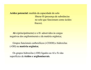 Acidez potencial: medida da capacidade do solo
                       liberar H (presença de substâncias
                       no solo que funcionam como ácidos
                      fracos).


  Al+3 (principalmente) e o H+ adsorvidos às cargas
negativas dos argilominerais e da matéria orgânica;

   Grupos funcionais carboxílicos (-COOH) e hidroxilas
(-OH) na matéria orgânica;

  Os grupos hidroxilas (-OH) ligados ao Al e Fe das
superfícies de óxidos e argilominerais.
 
