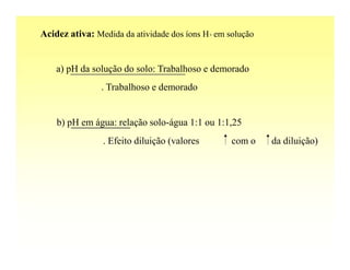 Acidez ativa: Medida da atividade dos íons H+ em solução


    a) pH da solução do solo: Trabalhoso e demorado
                . Trabalhoso e demorado


    b) pH em água: relação solo-água 1:1 ou 1:1,25
                . Efeito diluição (valores        com o    da diluição)
 