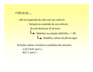 c) pH em sal

  - pH em suspensão de solo com sais solúveis
           . Variação no conteúdo de sais solúveis
               do solo deslocam Al da troca
                    Hidrólise na solução Al(H2O)6+3 + 3H+
                            Modifica valores de pH em água

 Soluções salinas: nivelam as condições das amostras
     - CaCl2 0,01 mol L-1
     - KCl 1 mol L-1
 