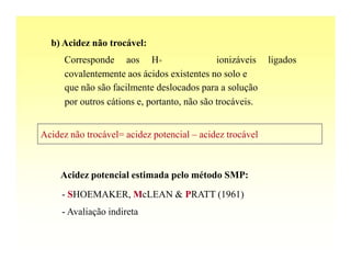 b) Acidez não trocável:
      Corresponde aos H+                      ionizáveis   ligados
      covalentemente aos ácidos existentes no solo e
      que não são facilmente deslocados para a solução
      por outros cátions e, portanto, não são trocáveis.


Acidez não trocável= acidez potencial – acidez trocável



     Acidez potencial estimada pelo método SMP:
     - SHOEMAKER, McLEAN & PRATT (1961)
     - Avaliação indireta
 