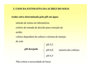 3. USOS DA ESTIMATIVA DA ACIDEZ DO SOLO


Acidez ativa determinada pelo pH em água:

   método de rotina em laboratórios
   critério de tomada de decisão para correção da
   acidez
   valores dependem da cultura e sistema de manejo
   do solo
                                pH 5,5
             pH desejado        pH 6,0       maioria das culturas

                                pH 6,5

    Não estima a necessidade de bases
 