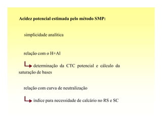 Acidez potencial estimada pelo método SMP:


  simplicidade analítica



  relação com o H+Al

        determinação da CTC potencial e cálculo da
saturação de bases


  relação com curva de neutralização

       índice para necessidade de calcário no RS e SC
 