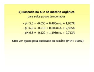 2) Baseado no Al e na matéria orgânica
           para solos pouco tamponados

        - pH 5,5 = -0,653 + 0,480m.o. + 1,937Al
        - pH 6,0 = -0,516 + 0,805m.o. + 2,435Al
        - pH 6,5 = -0,122 + 1,193m.o. + 2,713Al

Obs: ver ajuste para qualidade do calcário (PRNT 100%)
 