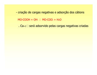 - criação de cargas negativas e adsorção dos cátions

 MO-COOH + OH-     MO-COO- + H2O

 . Ca+2   será adsorvido pelas cargas negativas criadas
 