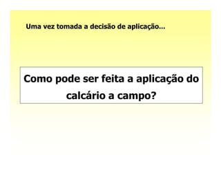 Uma vez tomada a decisão de aplicação...




Como pode ser feita a aplicação do
           calcário a campo?
 