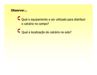 Observar...


       Qual o equipamento a ser utilizado para distribuir
       o calcário no campo?

       Qual a localização do calcário no solo?
 