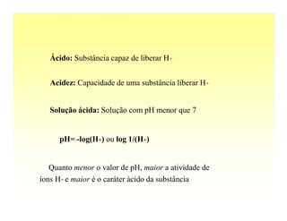 Ácido: Substância capaz de liberar H+


   Acidez: Capacidade de uma substância liberar H+


   Solução ácida: Solução com pH menor que 7


      pH= -log(H+) ou log 1/(H+)


   Quanto menor o valor de pH, maior a atividade de
íons H+ e maior é o caráter ácido da substância
 