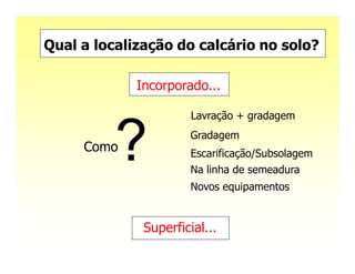 Qual a localização do calcário no solo?

             Incorporado...

                       Lavração + gradagem
                      Gradagem
     Como             Escarificação/Subsolagem
                      Na linha de semeadura
                      Novos equipamentos


              Superficial...
 