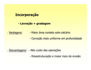 Incorporação

        - Lavração + gradagem


. Vantagens:     - Maior área contato solo-calcário

                 - Correção mais uniforme em profundidade



. Desvantagens: - Alto custo das operações
   Seus efeitos se restringem às camadas mais
superficiais;    - Desestruturação e maior risco de erosão
 