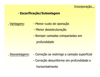 Incorporação...

       - Escarificação/Subsolagem


. Vantagens:      - Menor custo de operação
                  - Menor desestruturação

                  - Romper camadas compactadas em

                    profundidade



. Desvantagens:   - Correção se restringe a camada superficial

                  - Correção desuniforme em profundidade e

                    horizontalmente
 
