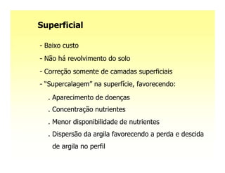 Superficial

- Baixo custo
- Não há revolvimento do solo
- Correção somente de camadas superficiais
- “Supercalagem” na superfície, favorecendo:
  . Aparecimento de doenças
  . Concentração nutrientes
  . Menor disponibilidade de nutrientes
  . Dispersão da argila favorecendo a perda e descida
    de argila no perfil
 