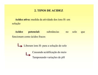 2. TIPOS DE ACIDEZ


   Acidez ativa: medida da atividade dos íons H+ em
solução


  Acidez      potencial:       substâncias      no    solo   que
funcionam como ácidos fracos


           Liberam íons H+ para a solução do solo

                  Causando acidificação do meio
                  Tamponando variações de pH
 