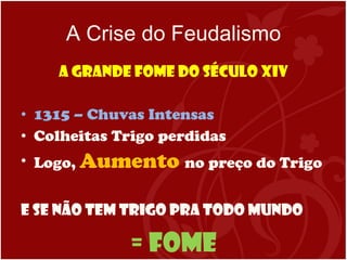 A Crise do Feudalismo A Grande Fome do Século XIV 1315 – Chuvas Intensas  Colheitas Trigo perdidas Logo,  Aumento  no preço do Trigo E se não tem trigo pra todo mundo = FOME 