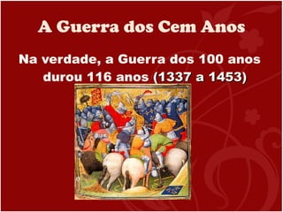 A Guerra dos Cem Anos Na verdade, a Guerra dos 100 anos durou 116 anos  (1337 a 1453) 