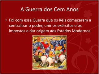 A Guerra dos Cem Anos Foi com essa Guerra que os Reis começaram a centralizar o poder, unir os exércitos e os impostos e dar origem aos Estados Modernos 