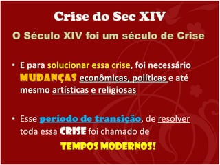 Crise do Sec XIV O Século XIV foi um século de Crise E para  solucionar essa crise , foi necessário  mudanças   econômicas, políticas  e até mesmo  artísticas   e religiosas Esse  período de transição , de  resolver  toda essa  crise  foi chamado de  Tempos Modernos ! 