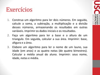 Exercícios
1. Construa um algoritmo para ler dois números. Em seguida,
   calcule a soma, a subtração, a multiplicação e a divisão
   desses números, armazenando os resultados em outras
   variáveis. Imprimir os dados iniciais e os resultados.
2. Faça um algoritmo para ler a base e a altura de um
   triangulo. Em seguida, calcular a sua área. Imprimir: base,
   altgura e a área.
3. Elabore um algoritmo para ler o nome de um launo, sua
   idade (em anos) e as quatro notas (de quatro bimestres).
   Calcular a média anual do aluno. Imprimir: seus nome,
   idade, notas e média.
 