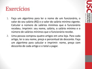 Exercícios
1. Faça um algoritmo para ler o nome de um funcionário, o
   valor do seu salário (R$) e o valor do salário minímo vigente.
   Calcular o número de salários minímos que o funcionário
   recebeu. Imprimir: seu nome, salário, o salário mínimo e o
   número de salários mínimos que o funcionário recebe.
2. Uma pessoa comprou quatro artigos em uma loja. Para cada
   artigo, ler o seu nome, preço e percentual de desconto. Faça
   um algoritmo para calcular e imprimir: nome, preço com
   desconto de cada artigo e o total a pagar.
 
