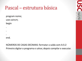 Pascal – estrutura básica
program nome;
uses wincrt;
begin
.
.
.
end.

NÚMEROS DE CASAS DECIMAIS: formatar a saída com A:5:2
Primeiro digitar o programa e salvar, depois compilar e executar.
 