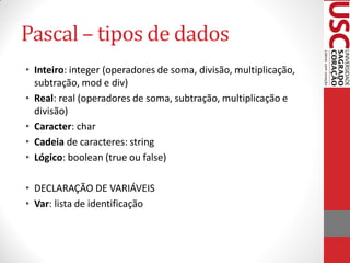 Pascal – tipos de dados
• Inteiro: integer (operadores de soma, divisão, multiplicação,
  subtração, mod e div)
• Real: real (operadores de soma, subtração, multiplicação e
  divisão)
• Caracter: char
• Cadeia de caracteres: string
• Lógico: boolean (true ou false)

• DECLARAÇÃO DE VARIÁVEIS
• Var: lista de identificação
 