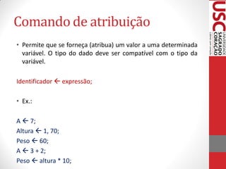Comando de atribuição
• Permite que se forneça (atribua) um valor a uma determinada
  variável. O tipo do dado deve ser compatível com o tipo da
  variável.

Identificador  expressão;

• Ex.:

A  7;
Altura  1, 70;
Peso  60;
A  3 + 2;
Peso  altura * 10;
 